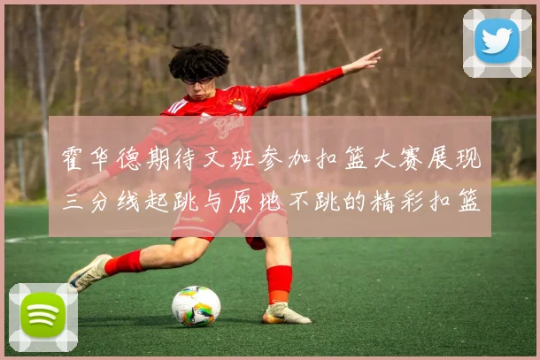 霍华德期待文班参加扣篮大赛展现三分线起跳与原地不跳的精彩扣篮技巧