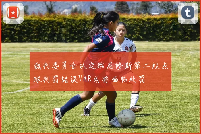 裁判委员会认定维尼修斯第二粒点球判罚错误VAR或将面临处罚
