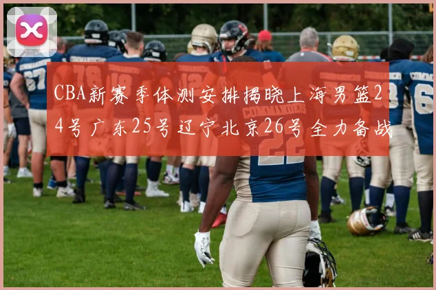 CBA新赛季体测安排揭晓上海男篮24号广东25号辽宁北京26号全力备战