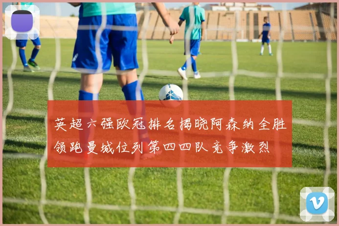 英超六强欧冠排名揭晓阿森纳全胜领跑曼城位列第四四队竞争激烈
