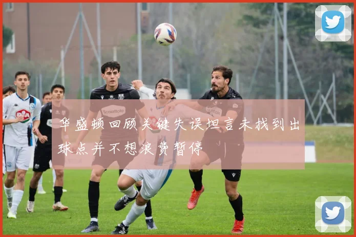 华盛顿回顾关键失误坦言未找到出球点并不想浪费暂停