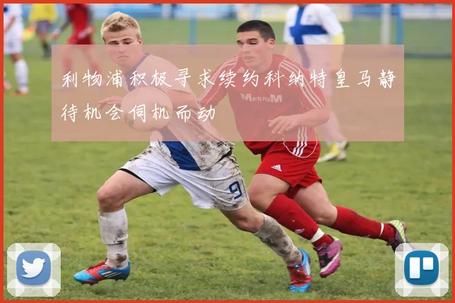 利物浦积极寻求续约科纳特皇马静待机会伺机而动