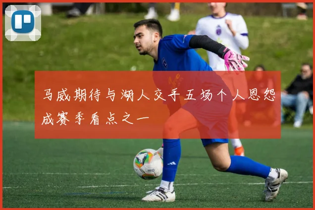 马威期待与湖人交手五场个人恩怨成赛季看点之一