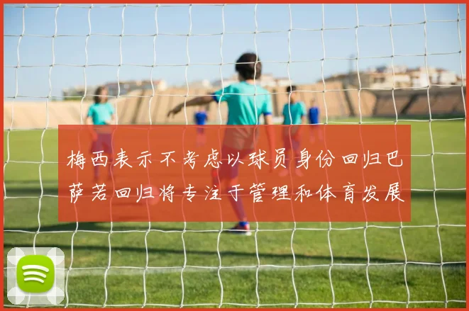 梅西表示不考虑以球员身份回归巴萨若回归将专注于管理和体育发展