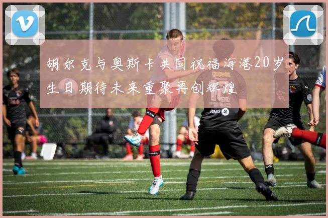 胡尔克与奥斯卡共同祝福海港20岁生日期待未来重聚再创辉煌