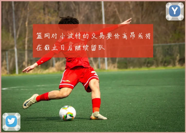 篮网对小波特的交易要价高昂或将在截止日后继续留队