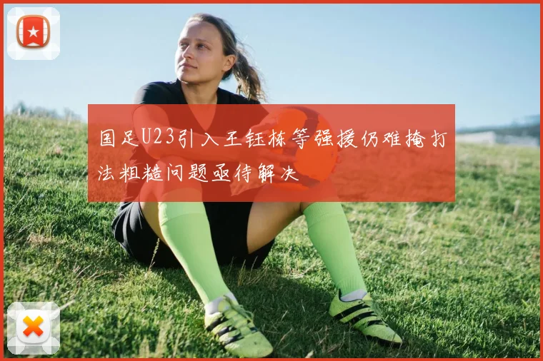 国足U23引入王钰栋等强援仍难掩打法粗糙问题亟待解决