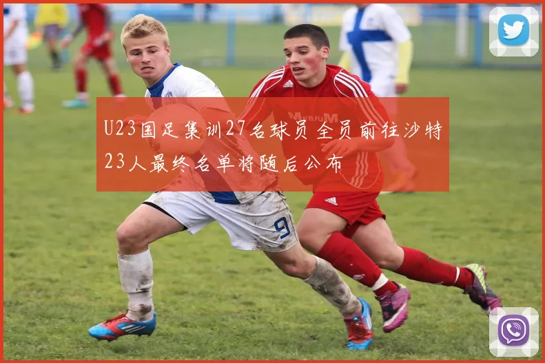 U23国足集训27名球员全员前往沙特23人最终名单将随后公布