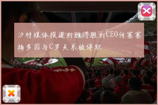沙特媒体报道利雅得胜利CEO何塞塞梅多因与C罗关系被停职