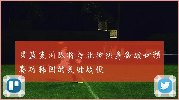 男篮集训队将与北控热身备战世预赛对韩国的关键战役