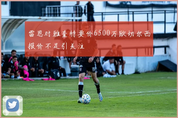 雷恩对雅奎特要价6500万欧切尔西报价不足引关注