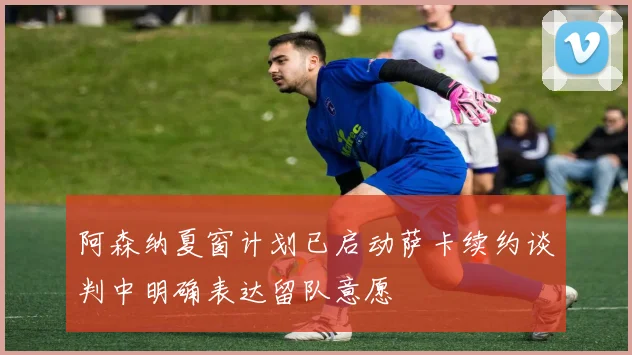 阿森纳夏窗计划已启动萨卡续约谈判中明确表达留队意愿