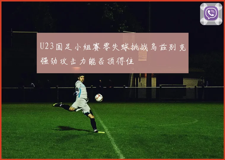 U23国足小组赛零失球挑战乌兹别克强劲攻击力能否顶得住