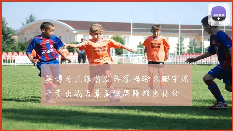 英博与三镇首发阵容揭晓朱鹏宇沈子贵出战马莱莱缺席隋维杰待命