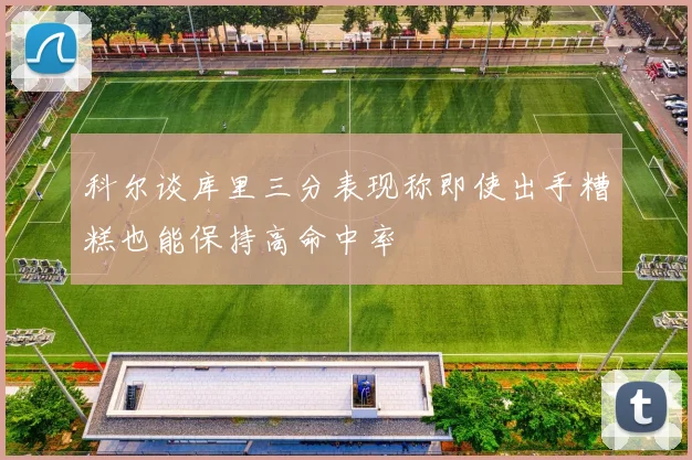 科尔谈库里三分表现称即使出手糟糕也能保持高命中率