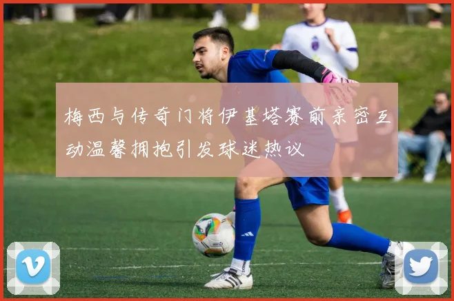 梅西与传奇门将伊基塔赛前亲密互动温馨拥抱引发球迷热议