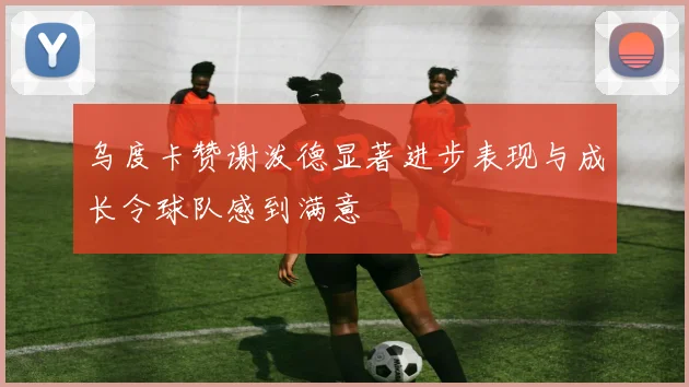 乌度卡赞谢泼德显著进步表现与成长令球队感到满意