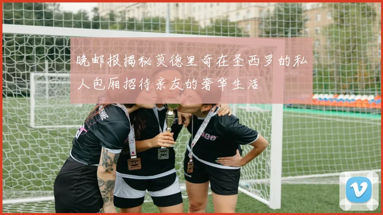 晚邮报揭秘莫德里奇在圣西罗的私人包厢招待亲友的奢华生活