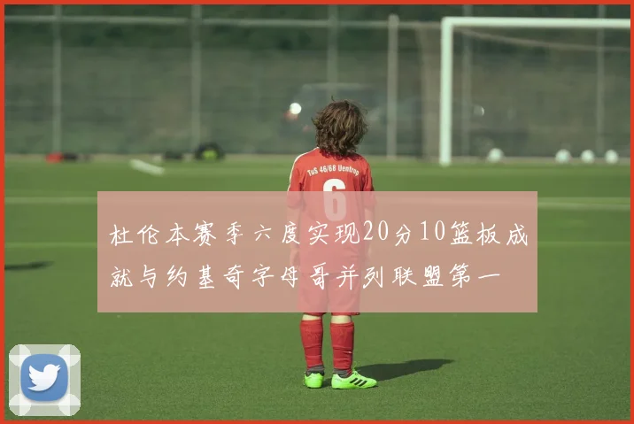 杜伦本赛季六度实现20分10篮板成就与约基奇字母哥并列联盟第一