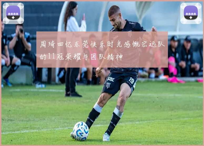 周琦回忆东莞快乐时光感慨宏远队的11冠荣耀与团队精神