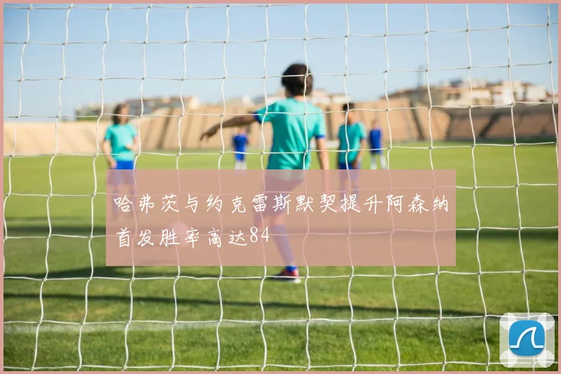 哈弗茨与约克雷斯默契提升阿森纳首发胜率高达84