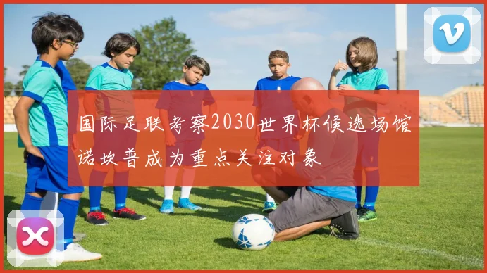 国际足联考察2030世界杯候选场馆诺坎普成为重点关注对象