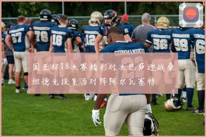 国王杯18决赛精彩对决巴萨迎战桑坦德竞技皇马对阵阿尔瓦塞特