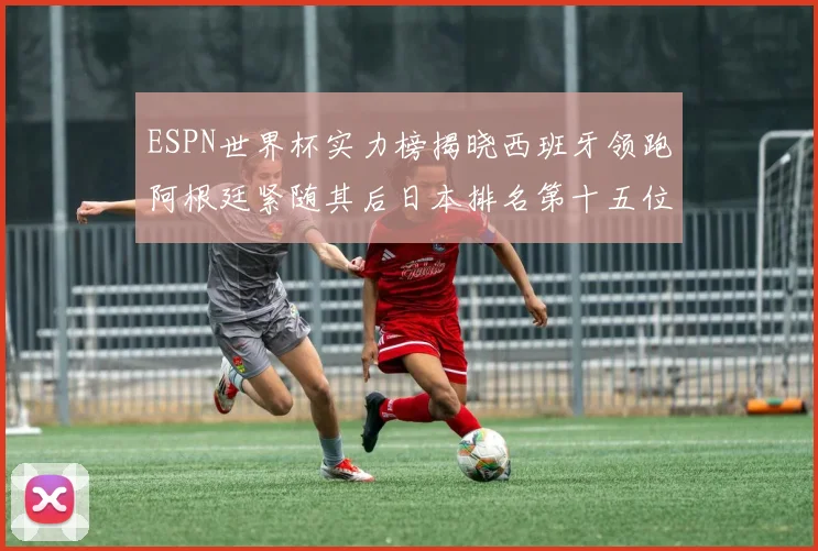 ESPN世界杯实力榜揭晓西班牙领跑阿根廷紧随其后日本排名第十五位